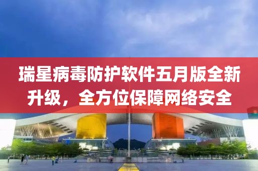 瑞星病毒防护软件五月版全新升级，全方位保障网络安全