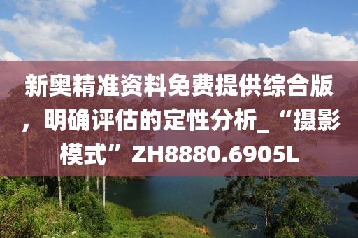 新奥精准资料免费提供综合版，明确评估的定性分析_“摄影模式”ZH8880.6905L