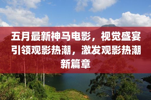 五月最新神马电影，视觉盛宴引领观影热潮，激发观影热潮新篇章
