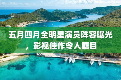 五月四月全明星演员阵容曝光，影视佳作令人瞩目