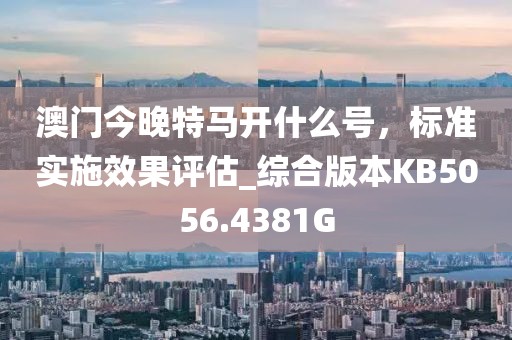 澳门今晚特马开什么号，标准实施效果评估_综合版本KB5056.4381G