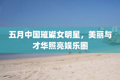 五月中国璀璨女明星，美丽与才华照亮娱乐圈