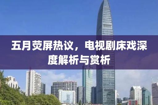 五月荧屏热议，电视剧床戏深度解析与赏析