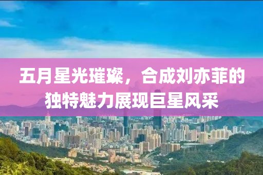 五月星光璀璨，合成刘亦菲的独特魅力展现巨星风采