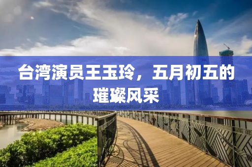 台湾演员王玉玲，五月初五的璀璨风采