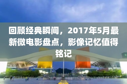 回顾经典瞬间，2017年5月最新微电影盘点，影像记忆值得铭记