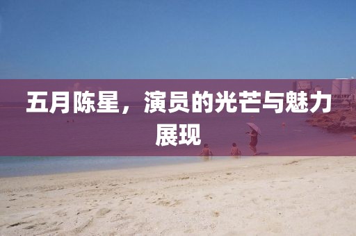 五月陈星，演员的光芒与魅力展现