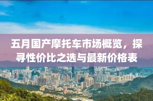 五月国产摩托车市场概览，探寻性价比之选与最新价格表