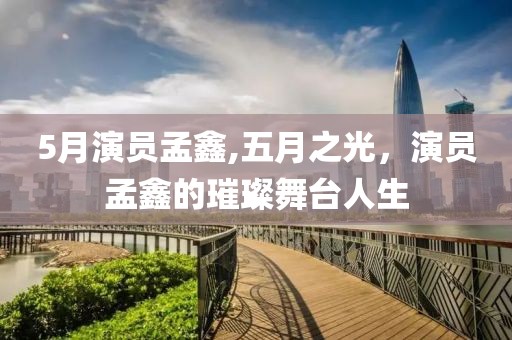 5月演员孟鑫,五月之光，演员孟鑫的璀璨舞台人生