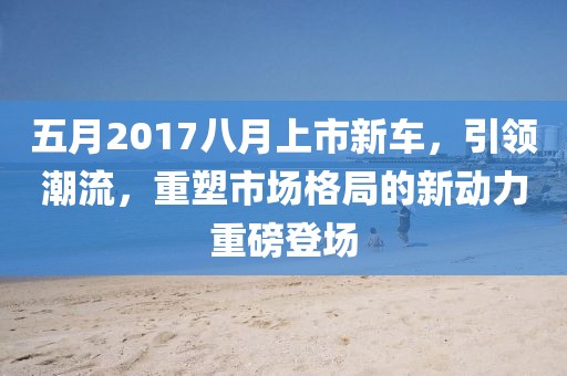 五月2017八月上市新车，引领潮流，重塑市场格局的新动力重磅登场