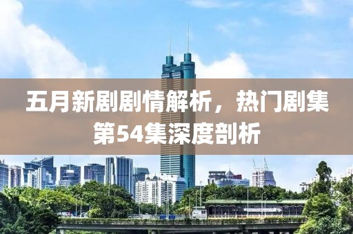 五月新剧剧情解析，热门剧集第54集深度剖析