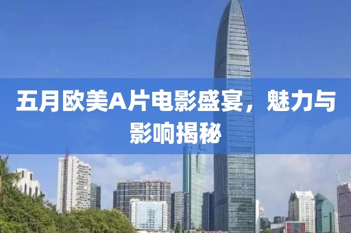五月欧美A片电影盛宴，魅力与影响揭秘