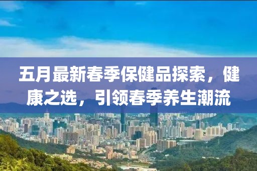 五月最新春季保健品探索，健康之选，引领春季养生潮流