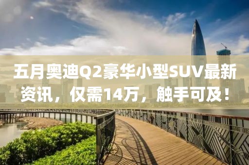 五月奥迪Q2豪华小型SUV最新资讯，仅需14万，触手可及！