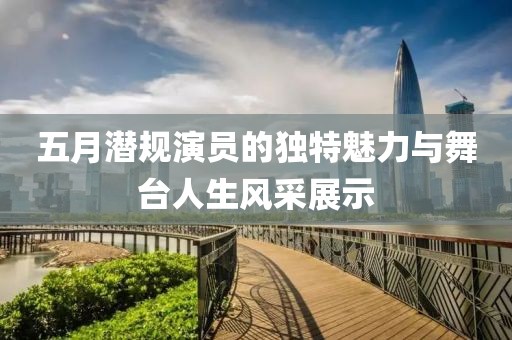 五月潜规演员的独特魅力与舞台人生风采展示