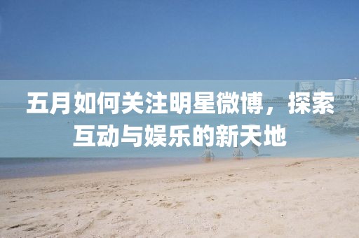 五月如何关注明星微博，探索互动与娱乐的新天地