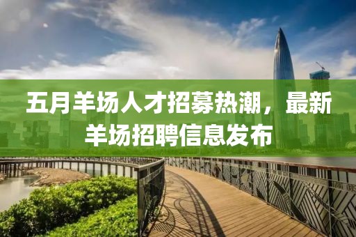 五月羊场人才招募热潮，最新羊场招聘信息发布
