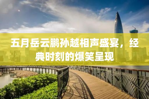 五月岳云鹏孙越相声盛宴，经典时刻的爆笑呈现