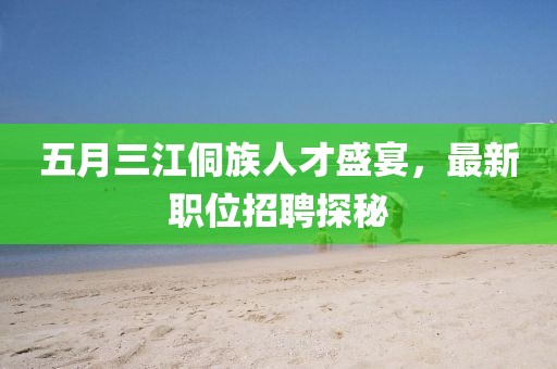 五月三江侗族人才盛宴，最新职位招聘探秘