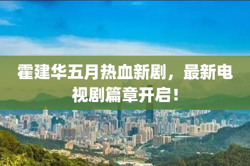 霍建华五月热血新剧，最新电视剧篇章开启！
