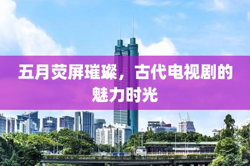五月荧屏璀璨，古代电视剧的魅力时光