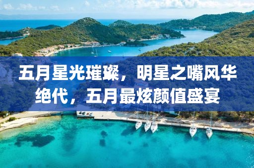 五月星光璀璨，明星之嘴风华绝代，五月最炫颜值盛宴