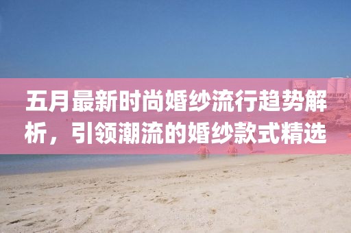 五月最新时尚婚纱流行趋势解析，引领潮流的婚纱款式精选