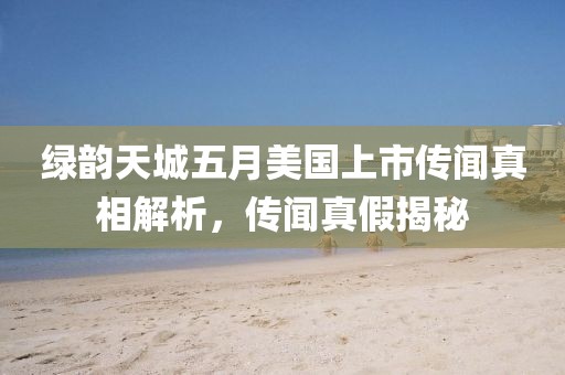 绿韵天城五月美国上市传闻真相解析，传闻真假揭秘