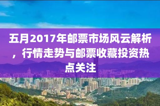 五月2017年邮票市场风云解析，行情走势与邮票收藏投资热点关注