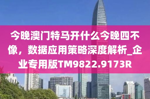 今晚澳门特马开什么今晚四不像，数据应用策略深度解析_企业专用版TM9822.9173R