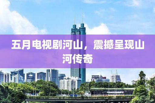 五月电视剧河山，震撼呈现山河传奇