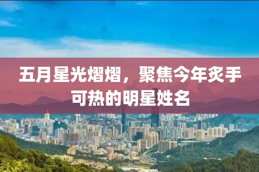 五月星光熠熠，聚焦今年炙手可热的明星姓名