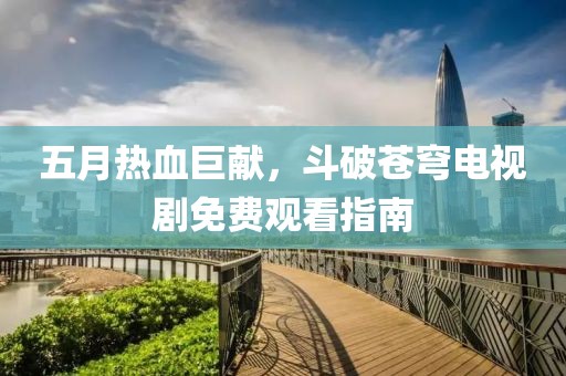 五月热血巨献，斗破苍穹电视剧免费观看指南