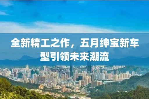全新精工之作，五月绅宝新车型引领未来潮流