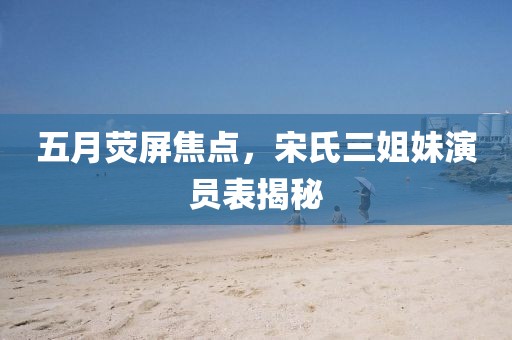 五月荧屏焦点，宋氏三姐妹演员表揭秘
