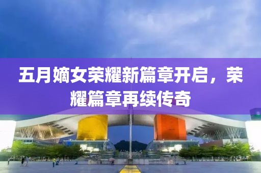 五月嫡女荣耀新篇章开启，荣耀篇章再续传奇