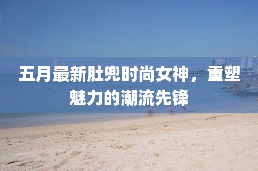 五月最新肚兜时尚女神，重塑魅力的潮流先锋
