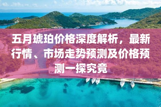 五月琥珀价格深度解析，最新行情、市场走势预测及价格预测一探究竟
