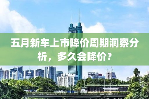 五月新车上市降价周期洞察分析，多久会降价？