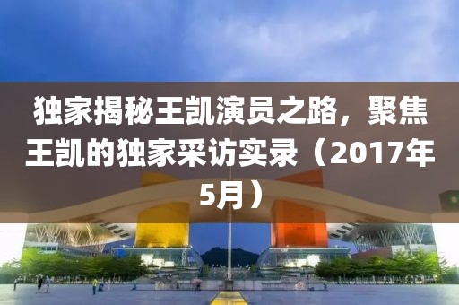 独家揭秘王凯演员之路，聚焦王凯的独家采访实录（2017年5月）