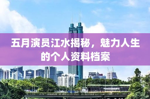 五月演员江水揭秘，魅力人生的个人资料档案