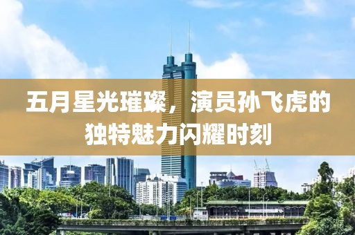 五月星光璀璨，演员孙飞虎的独特魅力闪耀时刻