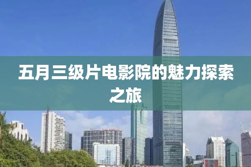 五月三级片电影院的魅力探索之旅