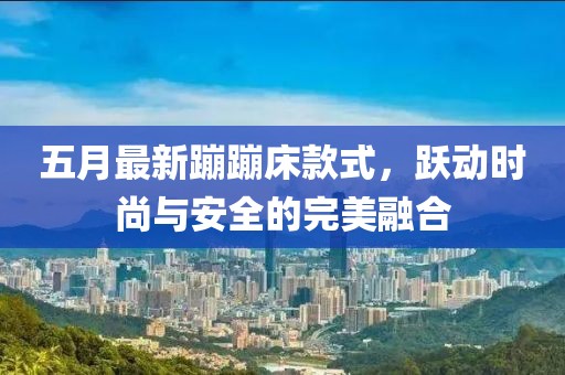 五月最新蹦蹦床款式，跃动时尚与安全的完美融合