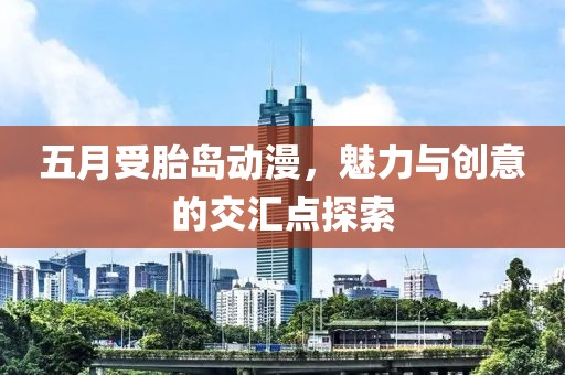 五月受胎岛动漫，魅力与创意的交汇点探索