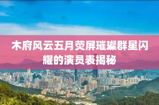 木府风云五月荧屏璀璨群星闪耀的演员表揭秘