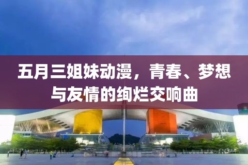 五月三姐妹动漫，青春、梦想与友情的绚烂交响曲