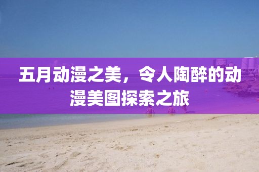 五月动漫之美，令人陶醉的动漫美图探索之旅