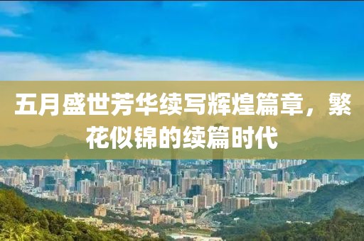五月盛世芳华续写辉煌篇章，繁花似锦的续篇时代