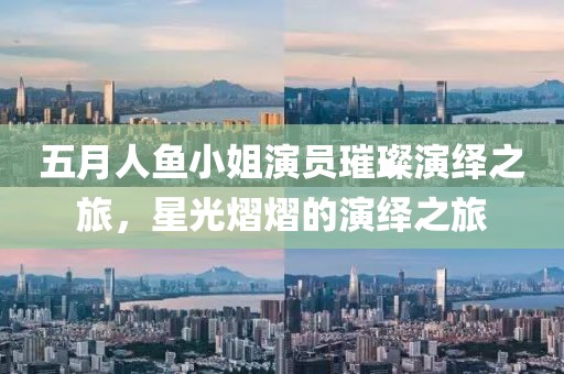 五月人鱼小姐演员璀璨演绎之旅，星光熠熠的演绎之旅
